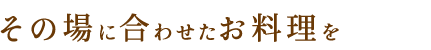 その場に合わせたお料理を